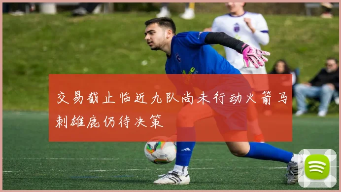 交易截止临近九队尚未行动火箭马刺雄鹿仍待决策
