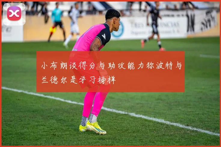 小布朗谈得分与助攻能力称波特与兰德尔是学习榜样