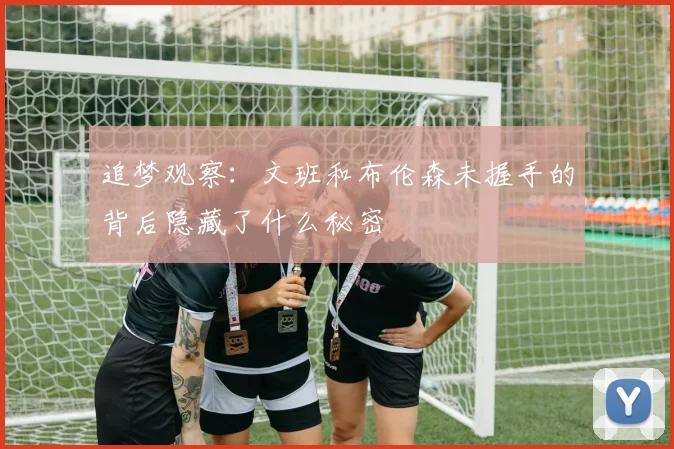 追梦观察：文班和布伦森未握手的背后隐藏了什么秘密