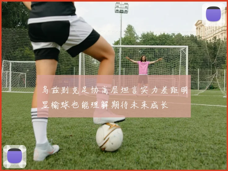 乌兹别克足协高层坦言实力差距明显输球也能理解期待未来成长