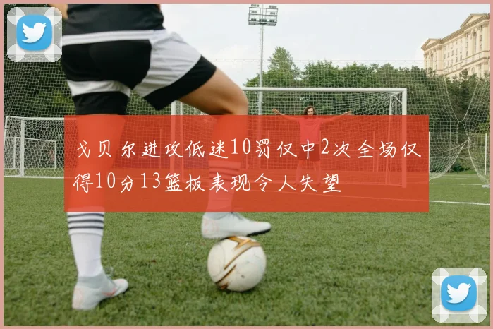 戈贝尔进攻低迷10罚仅中2次全场仅得10分13篮板表现令人失望