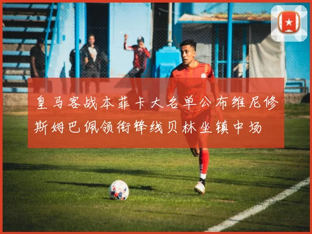 皇马客战本菲卡大名单公布维尼修斯姆巴佩领衔锋线贝林坐镇中场