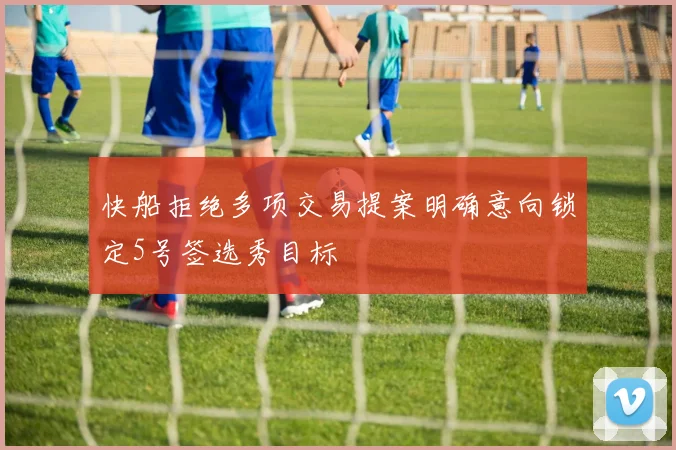 快船拒绝多项交易提案明确意向锁定5号签选秀目标