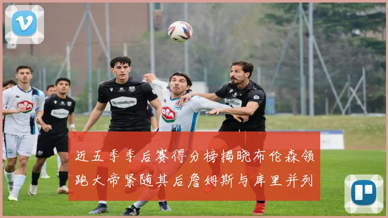 近五季季后赛得分榜揭晓布伦森领跑大帝紧随其后詹姆斯与库里并列第四