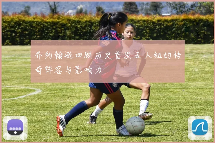 乔约翰逊回顾历史首发五人组的传奇阵容与影响力