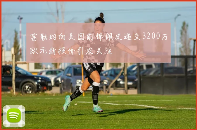富勒姆向美国前锋佩皮递交3200万欧元新报价引发关注