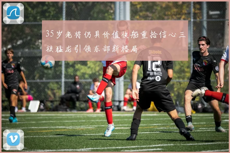 35岁老将仍具价值快船重拾信心三核猛龙引领东部新格局