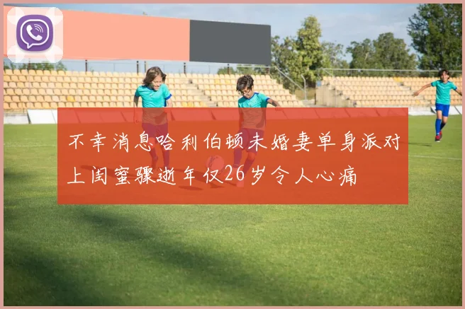 不幸消息哈利伯顿未婚妻单身派对上闺蜜骤逝年仅26岁令人心痛