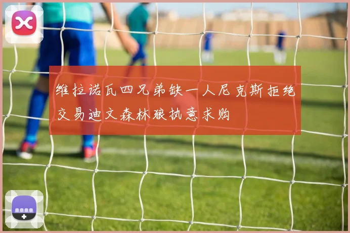 维拉诺瓦四兄弟缺一人尼克斯拒绝交易迪文森林狼执意求购