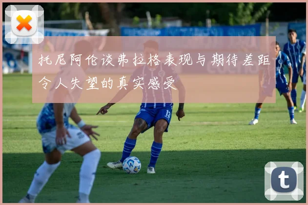 托尼阿伦谈弗拉格表现与期待差距令人失望的真实感受