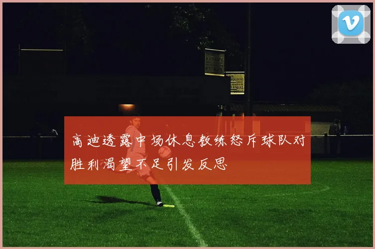 高迪透露中场休息教练怒斥球队对胜利渴望不足引发反思