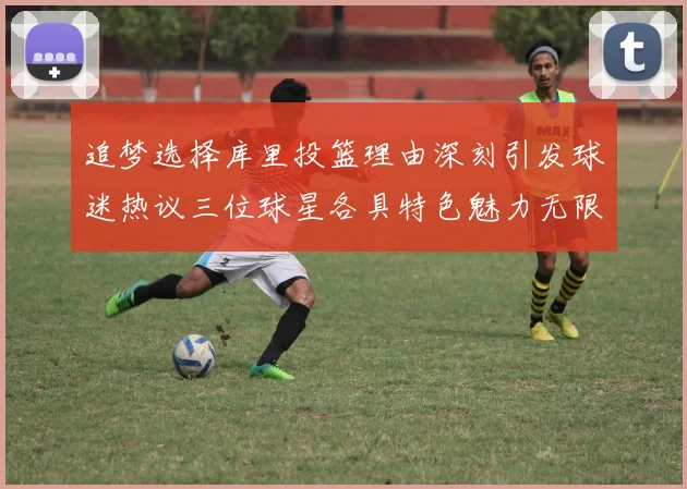 追梦选择库里投篮理由深刻引发球迷热议三位球星各具特色魅力无限