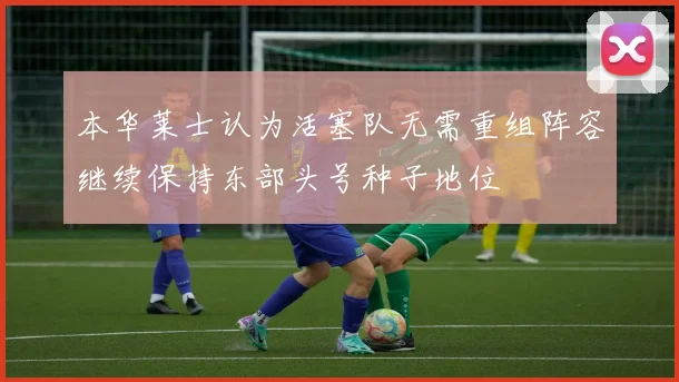 本华莱士认为活塞队无需重组阵容继续保持东部头号种子地位