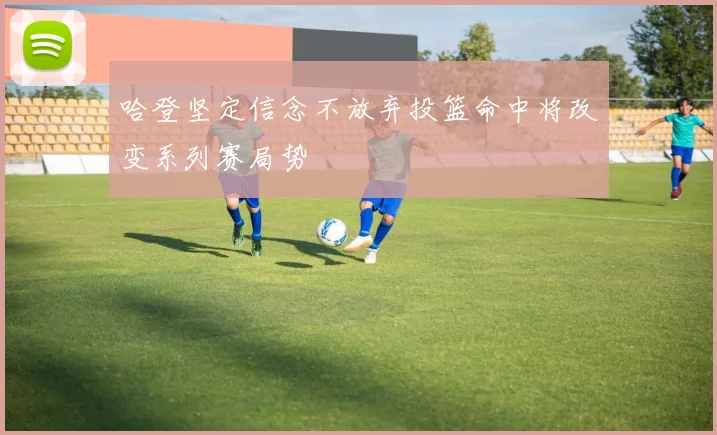哈登坚定信念不放弃投篮命中将改变系列赛局势