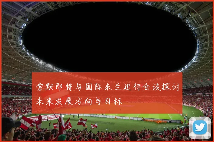 索默即将与国际米兰进行会谈探讨未来发展方向与目标