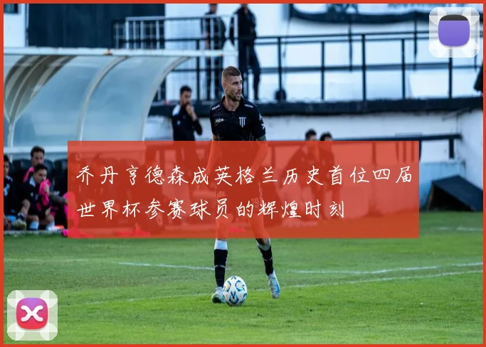 乔丹亨德森成英格兰历史首位四届世界杯参赛球员的辉煌时刻